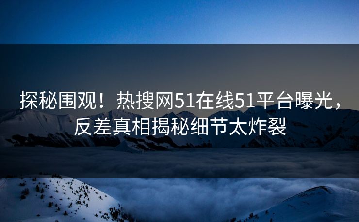 探秘围观！热搜网51在线51平台曝光，反差真相揭秘细节太炸裂