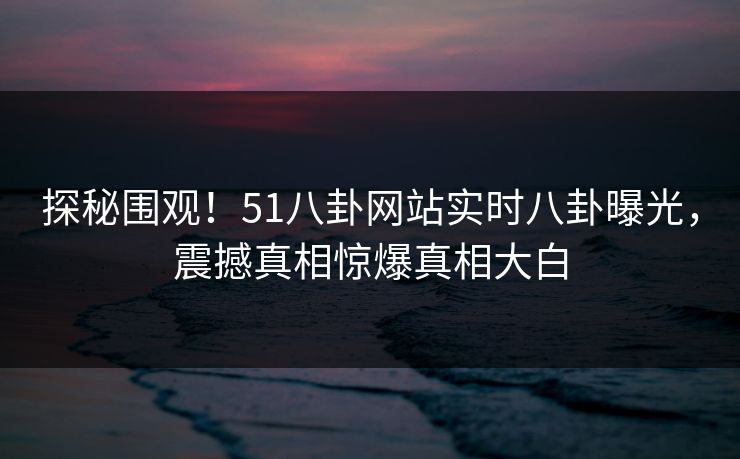 探秘围观！51八卦网站实时八卦曝光，震撼真相惊爆真相大白