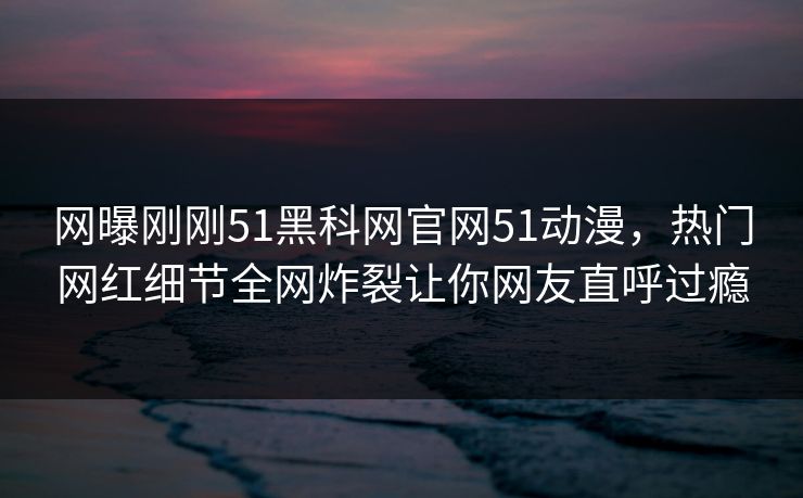 网曝刚刚51黑科网官网51动漫，热门网红细节全网炸裂让你网友直呼过瘾