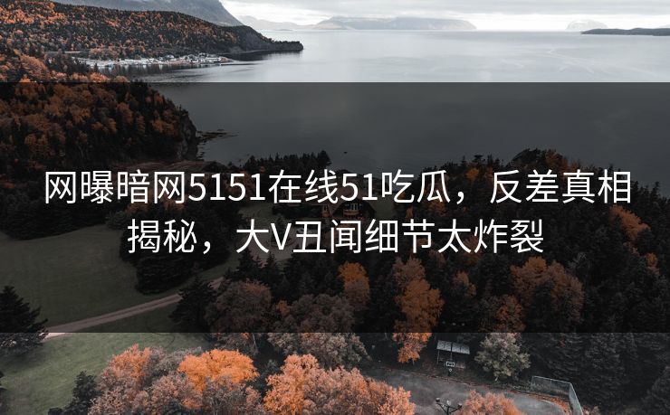 网曝暗网5151在线51吃瓜，反差真相揭秘，大V丑闻细节太炸裂
