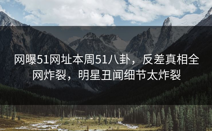 网曝51网址本周51八卦，反差真相全网炸裂，明星丑闻细节太炸裂