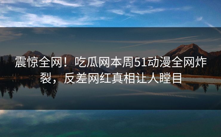 震惊全网！吃瓜网本周51动漫全网炸裂，反差网红真相让人瞠目