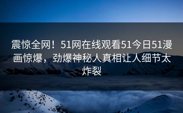 震惊全网！51网在线观看51今日51漫画惊爆，劲爆神秘人真相让人细节太炸裂