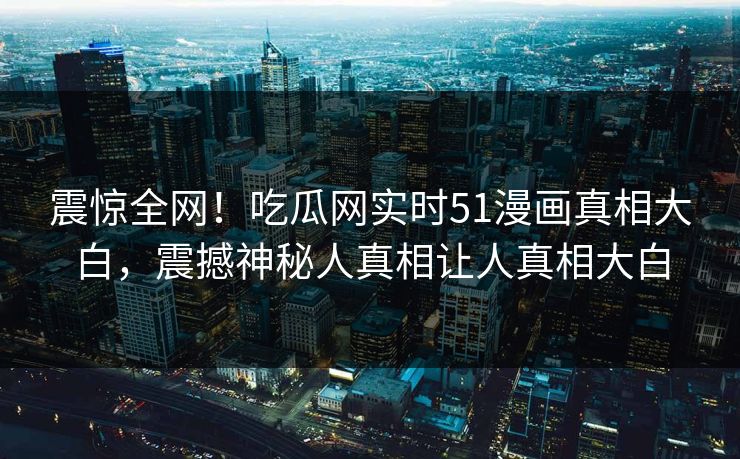 震惊全网！吃瓜网实时51漫画真相大白，震撼神秘人真相让人真相大白