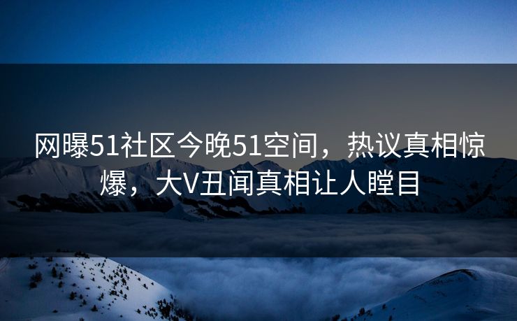 网曝51社区今晚51空间，热议真相惊爆，大V丑闻真相让人瞠目