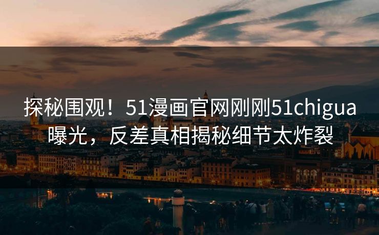 探秘围观！51漫画官网刚刚51chigua曝光，反差真相揭秘细节太炸裂