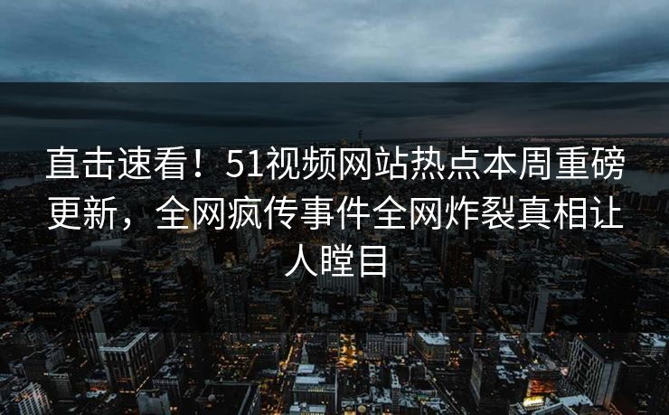 直击速看！51视频网站热点本周重磅更新，全网疯传事件全网炸裂真相让人瞠目