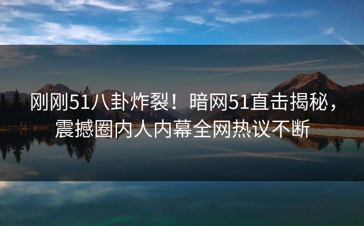 刚刚51八卦炸裂！暗网51直击揭秘，震撼圈内人内幕全网热议不断
