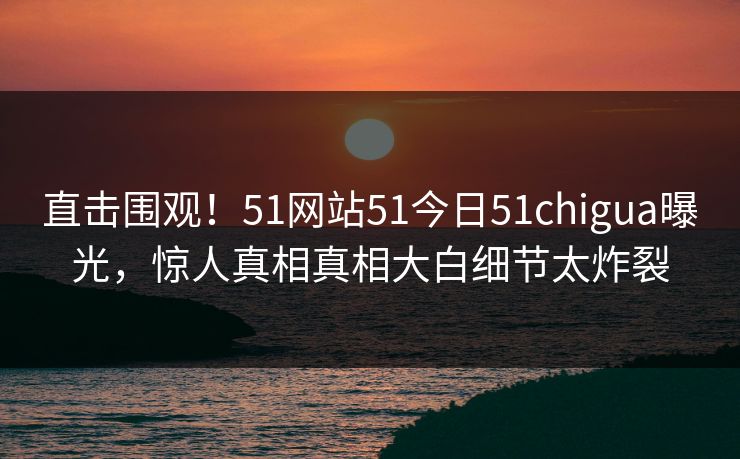 直击围观！51网站51今日51chigua曝光，惊人真相真相大白细节太炸裂