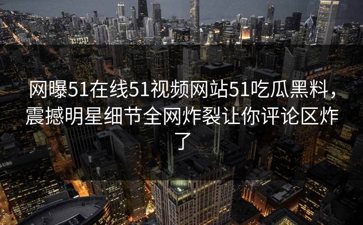 网曝51在线51视频网站51吃瓜黑料，震撼明星细节全网炸裂让你评论区炸了
