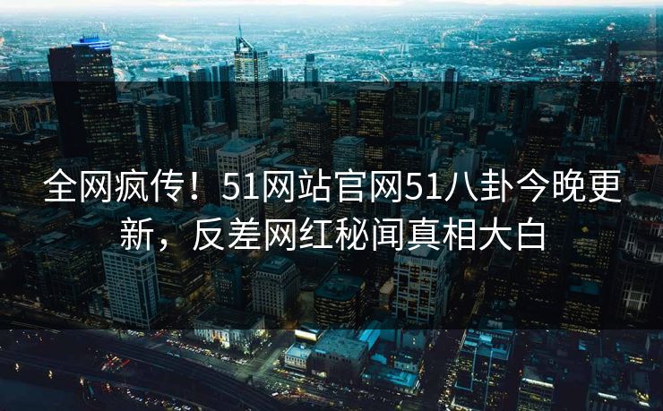 全网疯传！51网站官网51八卦今晚更新，反差网红秘闻真相大白