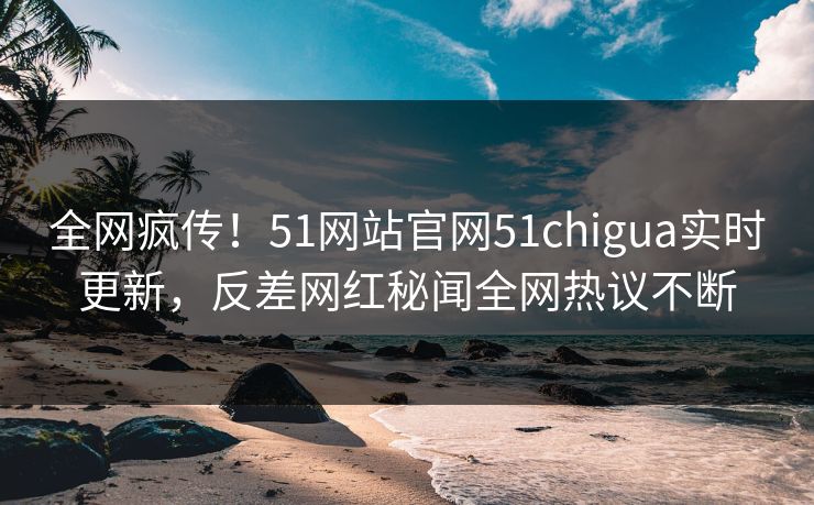 全网疯传！51网站官网51chigua实时更新，反差网红秘闻全网热议不断