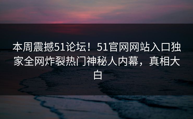 本周震撼51论坛！51官网网站入口独家全网炸裂热门神秘人内幕，真相大白