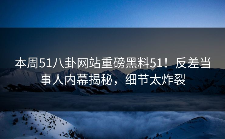 本周51八卦网站重磅黑料51！反差当事人内幕揭秘，细节太炸裂
