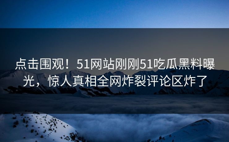 点击围观！51网站刚刚51吃瓜黑料曝光，惊人真相全网炸裂评论区炸了