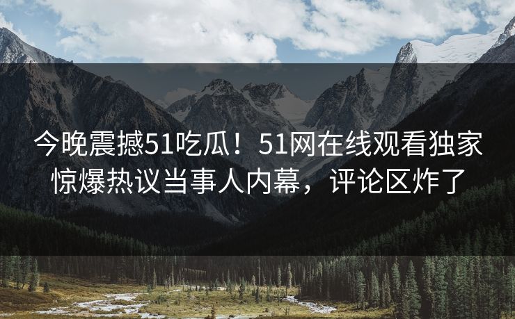 今晚震撼51吃瓜！51网在线观看独家惊爆热议当事人内幕，评论区炸了