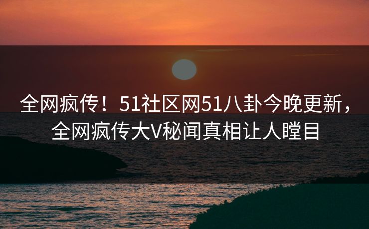 全网疯传！51社区网51八卦今晚更新，全网疯传大V秘闻真相让人瞠目