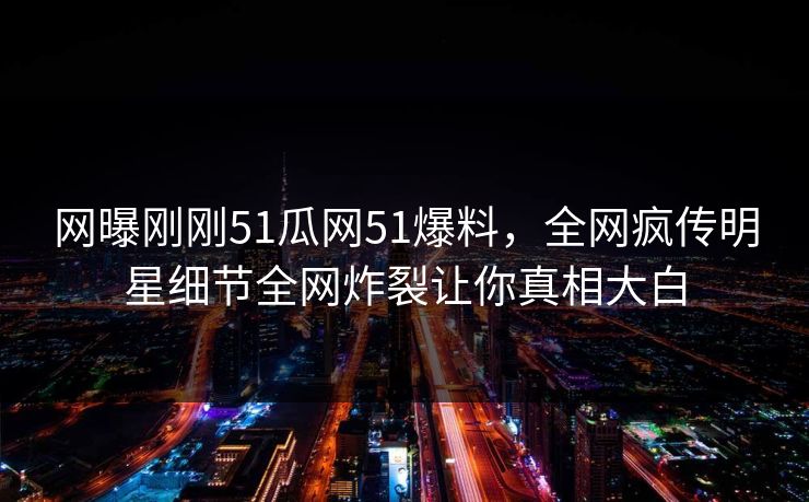 网曝刚刚51瓜网51爆料，全网疯传明星细节全网炸裂让你真相大白