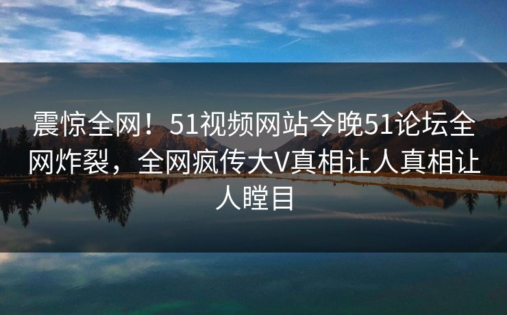 震惊全网！51视频网站今晚51论坛全网炸裂，全网疯传大V真相让人真相让人瞠目