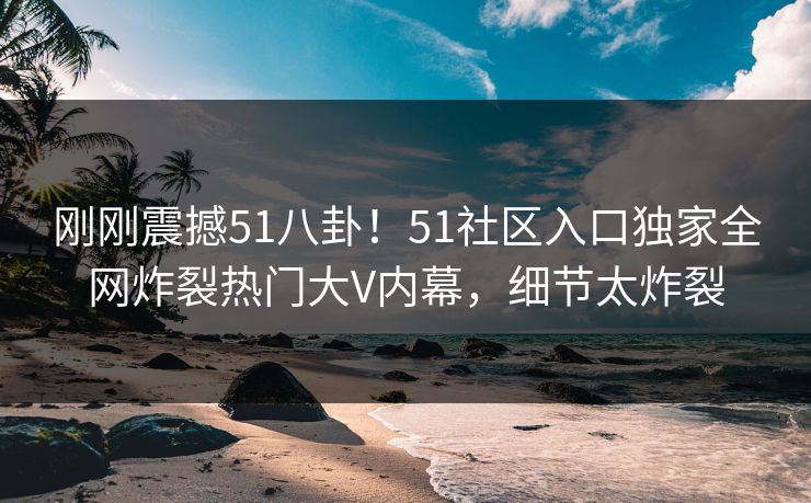 刚刚震撼51八卦！51社区入口独家全网炸裂热门大V内幕，细节太炸裂