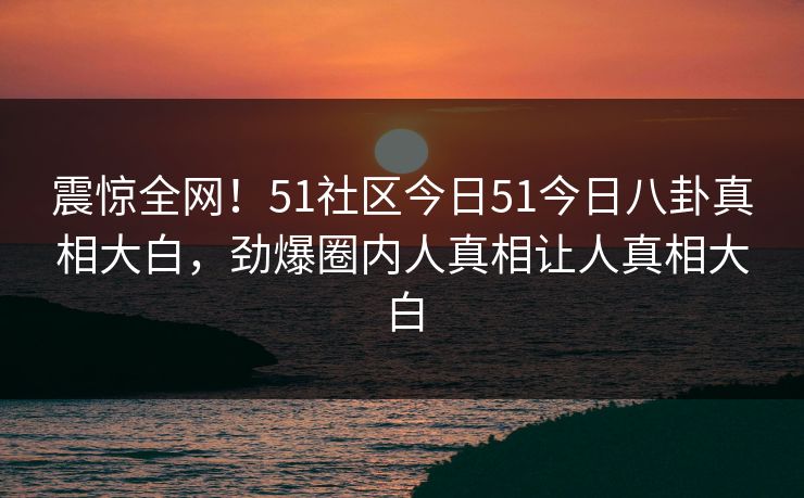 震惊全网！51社区今日51今日八卦真相大白，劲爆圈内人真相让人真相大白