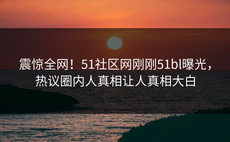 震惊全网！51社区网刚刚51bl曝光，热议圈内人真相让人真相大白