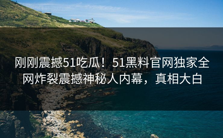 刚刚震撼51吃瓜！51黑料官网独家全网炸裂震撼神秘人内幕，真相大白