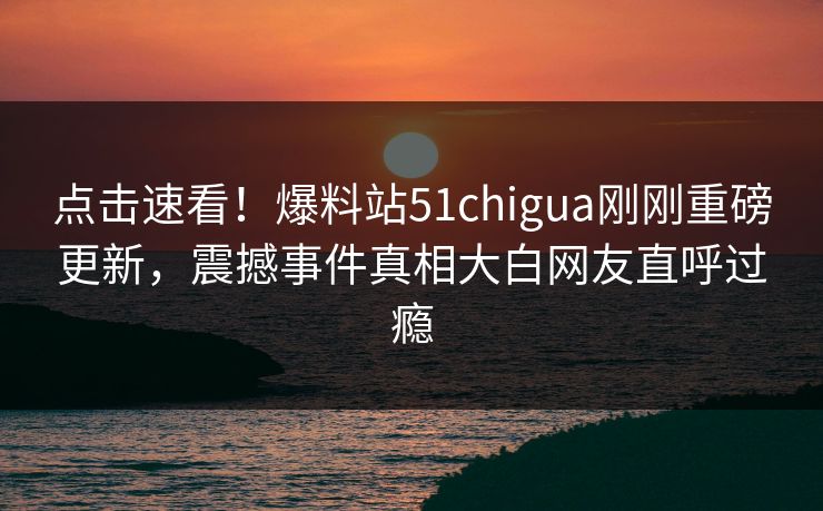 点击速看！爆料站51chigua刚刚重磅更新，震撼事件真相大白网友直呼过瘾