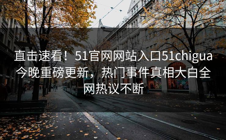 直击速看！51官网网站入口51chigua今晚重磅更新，热门事件真相大白全网热议不断