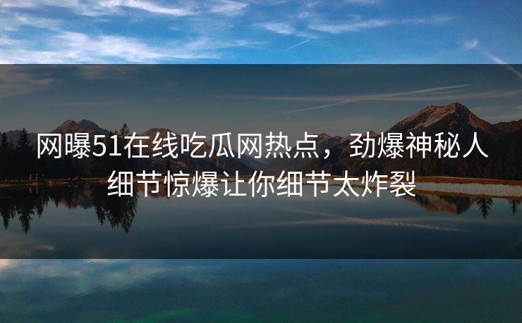 网曝51在线吃瓜网热点，劲爆神秘人细节惊爆让你细节太炸裂
