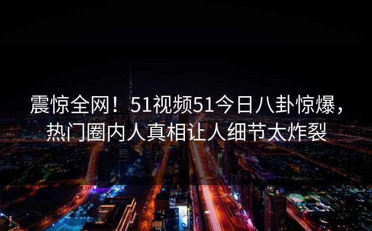 震惊全网！51视频51今日八卦惊爆，热门圈内人真相让人细节太炸裂