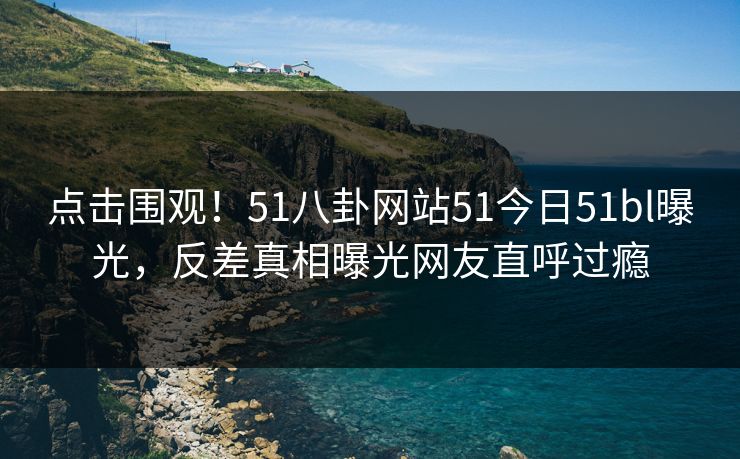 点击围观！51八卦网站51今日51bl曝光，反差真相曝光网友直呼过瘾