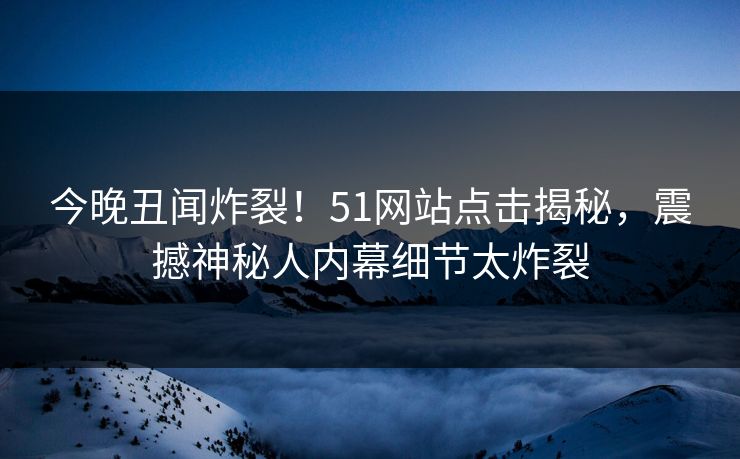 今晚丑闻炸裂！51网站点击揭秘，震撼神秘人内幕细节太炸裂