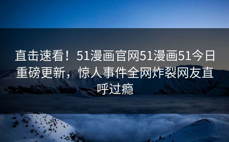 直击速看！51漫画官网51漫画51今日重磅更新，惊人事件全网炸裂网友直呼过瘾
