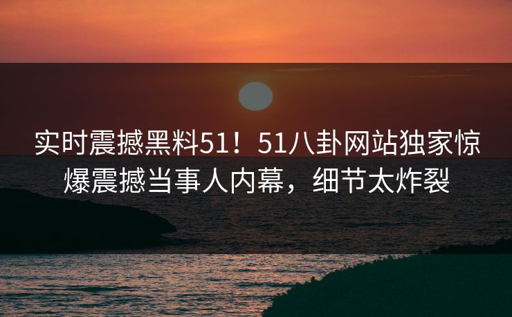 实时震撼黑料51！51八卦网站独家惊爆震撼当事人内幕，细节太炸裂