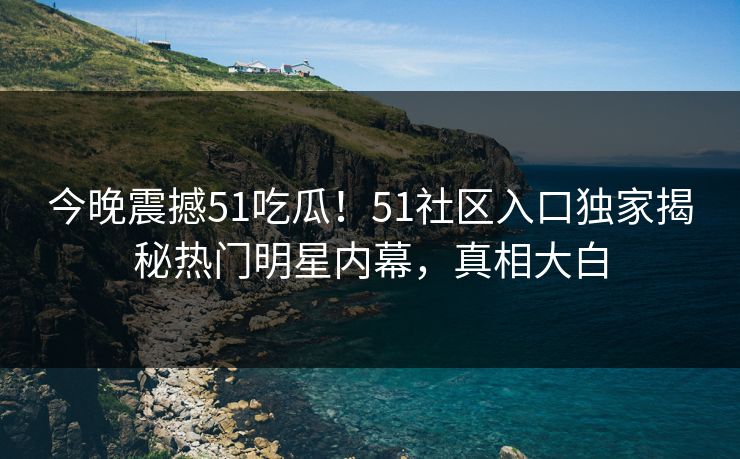今晚震撼51吃瓜！51社区入口独家揭秘热门明星内幕，真相大白