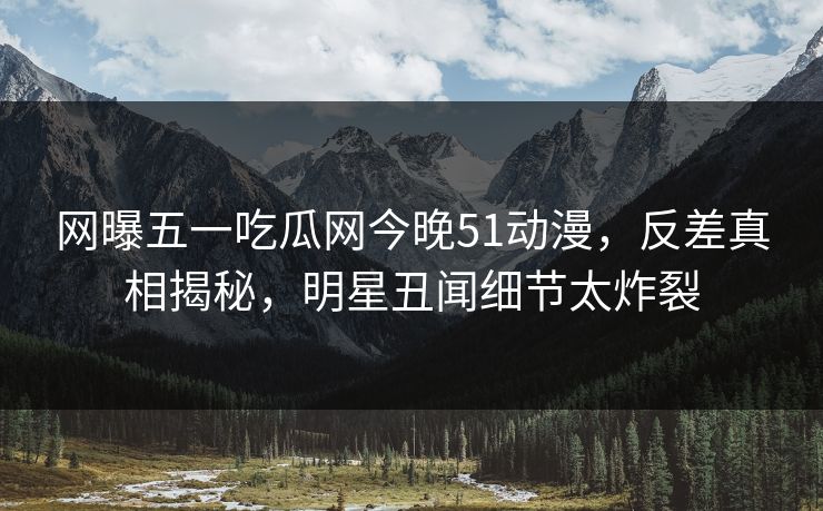 网曝五一吃瓜网今晚51动漫，反差真相揭秘，明星丑闻细节太炸裂