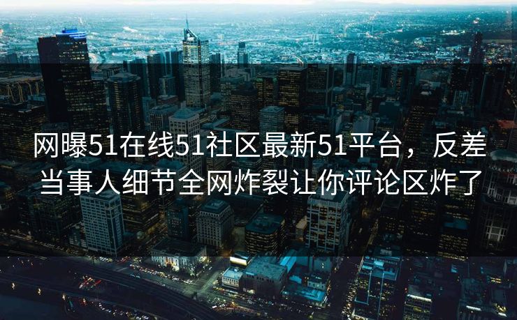 网曝51在线51社区最新51平台，反差当事人细节全网炸裂让你评论区炸了