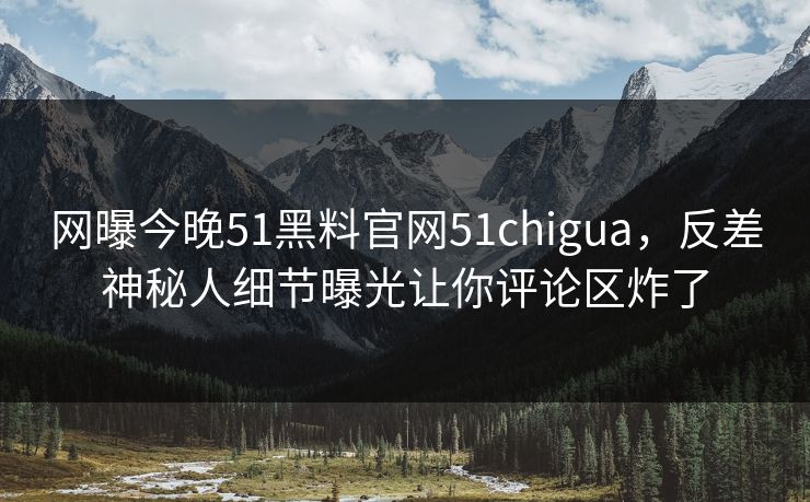 网曝今晚51黑料官网51chigua，反差神秘人细节曝光让你评论区炸了