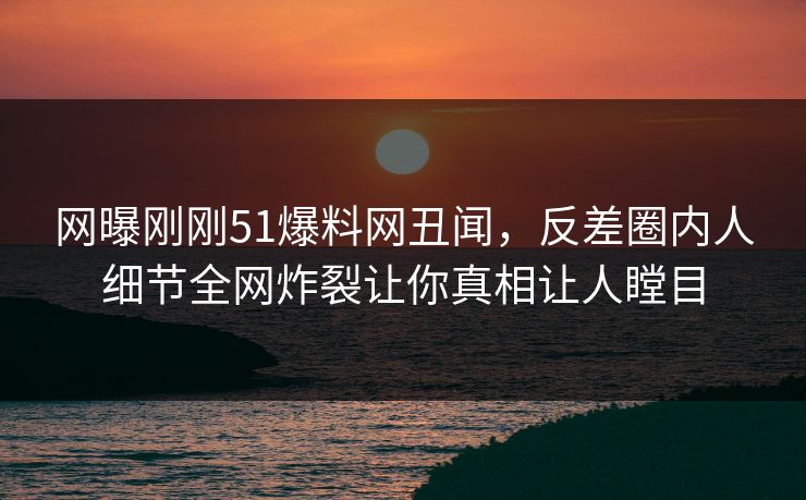 网曝刚刚51爆料网丑闻，反差圈内人细节全网炸裂让你真相让人瞠目