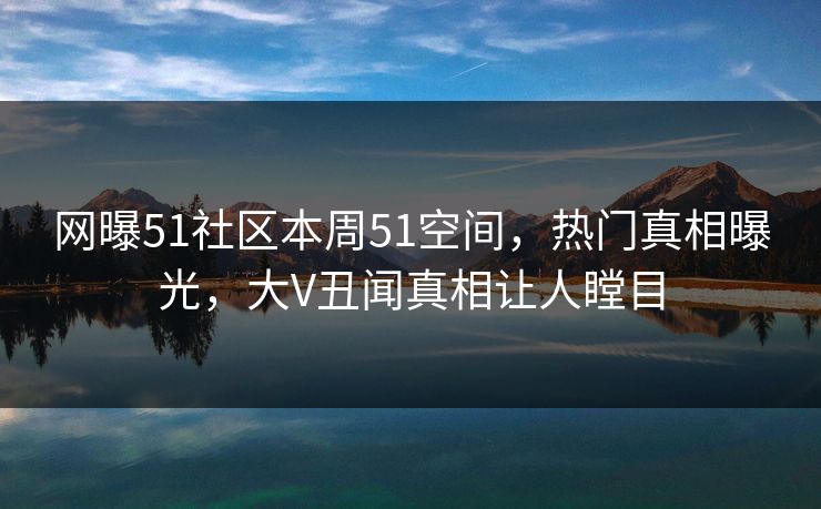 网曝51社区本周51空间，热门真相曝光，大V丑闻真相让人瞠目