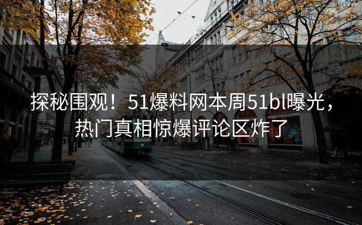 探秘围观！51爆料网本周51bl曝光，热门真相惊爆评论区炸了