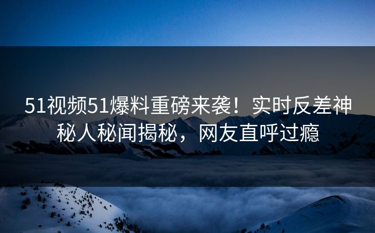 51视频51爆料重磅来袭！实时反差神秘人秘闻揭秘，网友直呼过瘾