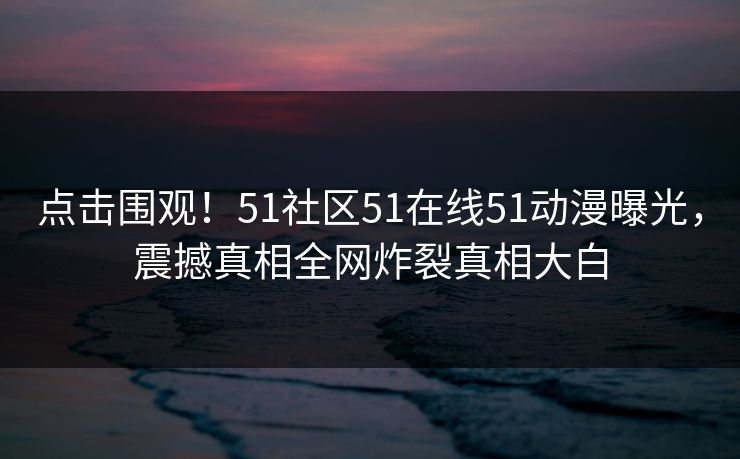 点击围观！51社区51在线51动漫曝光，震撼真相全网炸裂真相大白