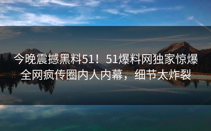 今晚震撼黑料51！51爆料网独家惊爆全网疯传圈内人内幕，细节太炸裂