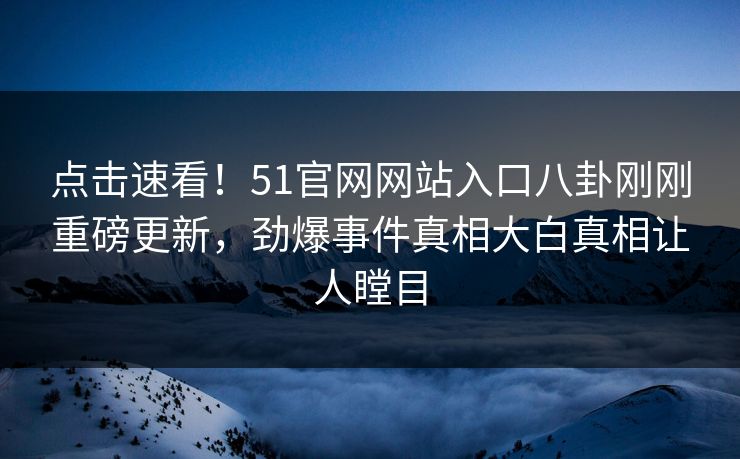 点击速看！51官网网站入口八卦刚刚重磅更新，劲爆事件真相大白真相让人瞠目