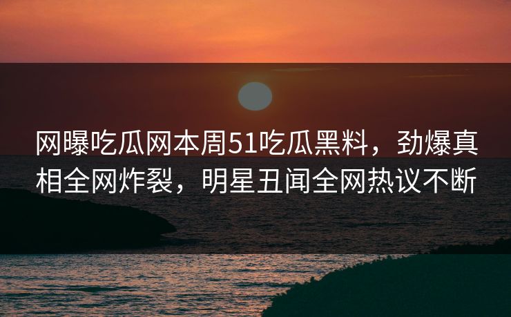 网曝吃瓜网本周51吃瓜黑料，劲爆真相全网炸裂，明星丑闻全网热议不断