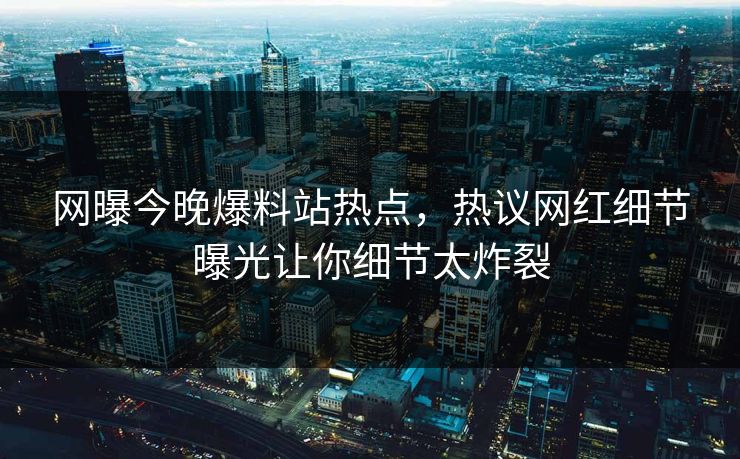网曝今晚爆料站热点，热议网红细节曝光让你细节太炸裂