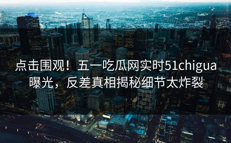 点击围观！五一吃瓜网实时51chigua曝光，反差真相揭秘细节太炸裂