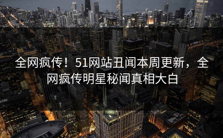 全网疯传！51网站丑闻本周更新，全网疯传明星秘闻真相大白